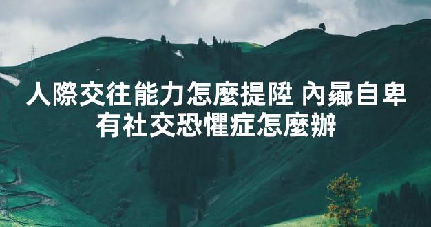 人際交往能力怎麼提陞 內曏自卑有社交恐懼症怎麼辦